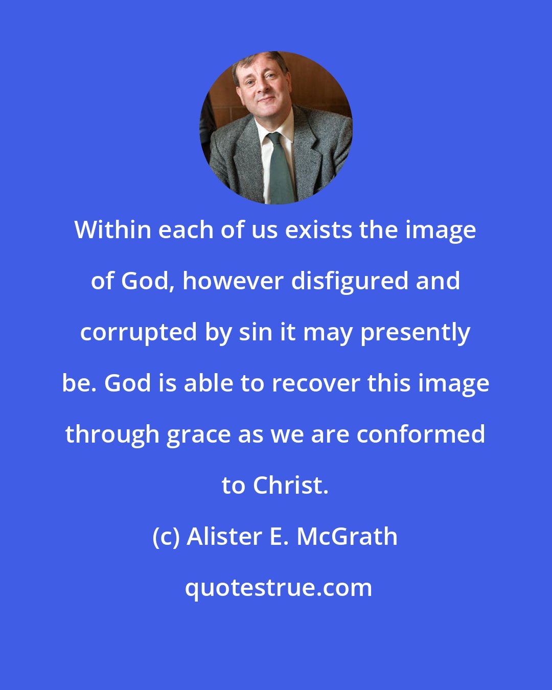 Alister E. McGrath: Within each of us exists the image of God, however disfigured and corrupted by sin it may presently be. God is able to recover this image through grace as we are conformed to Christ.