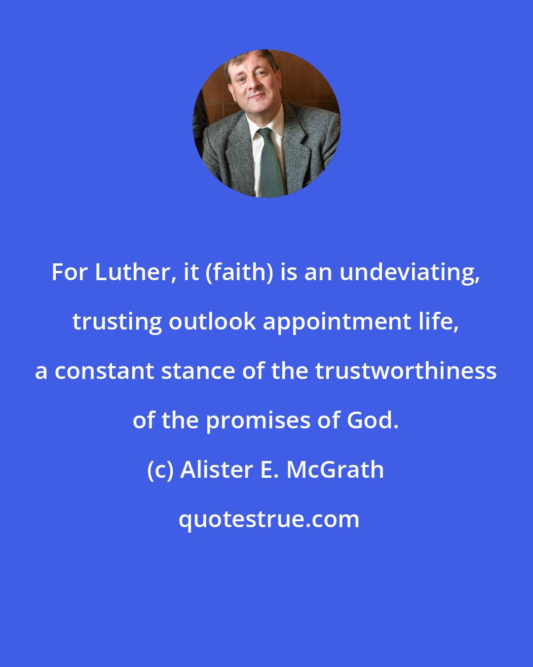 Alister E. McGrath: For Luther, it (faith) is an undeviating, trusting outlook appointment life, a constant stance of the trustworthiness of the promises of God.