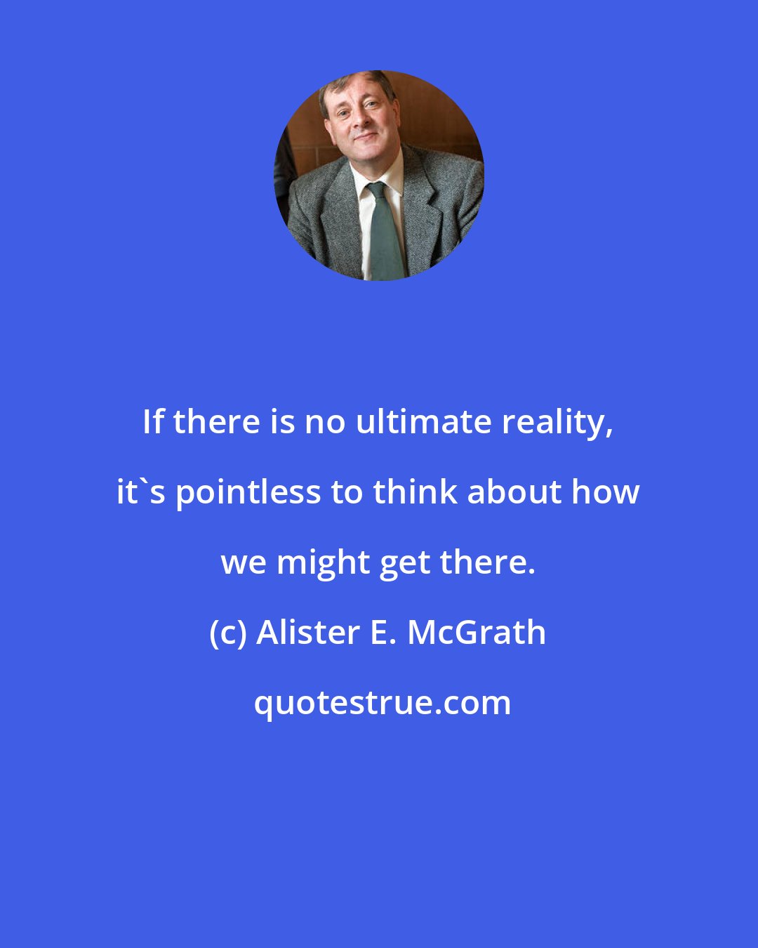 Alister E. McGrath: If there is no ultimate reality, it's pointless to think about how we might get there.