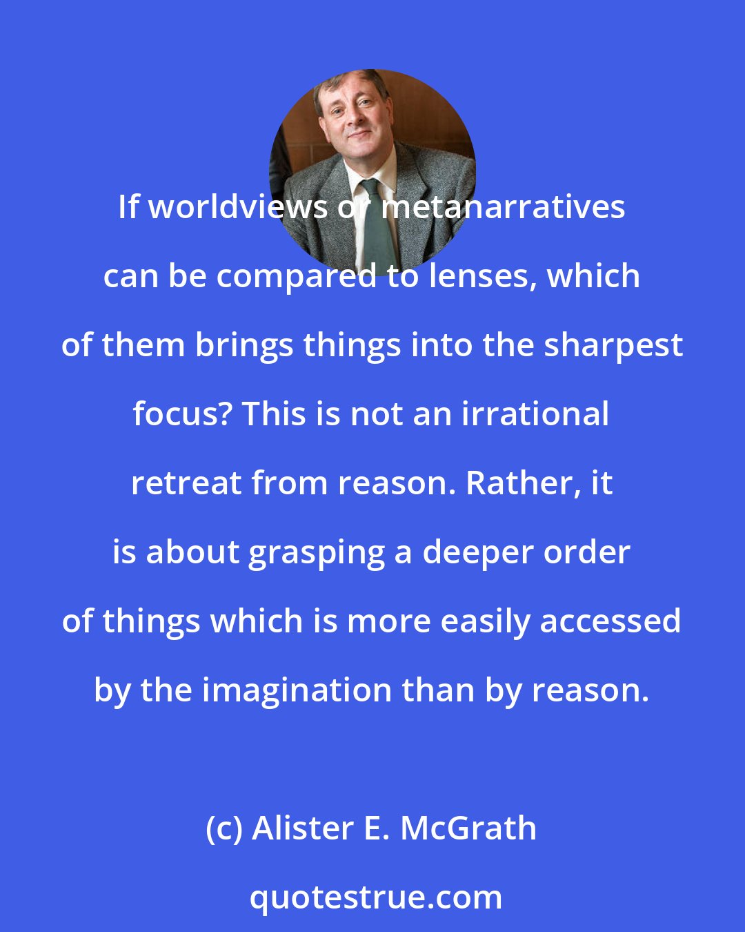 Alister E. McGrath: If worldviews or metanarratives can be compared to lenses, which of them brings things into the sharpest focus? This is not an irrational retreat from reason. Rather, it is about grasping a deeper order of things which is more easily accessed by the imagination than by reason.