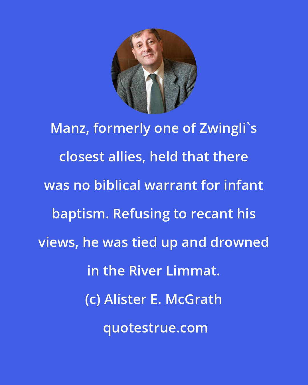 Alister E. McGrath: Manz, formerly one of Zwingli's closest allies, held that there was no biblical warrant for infant baptism. Refusing to recant his views, he was tied up and drowned in the River Limmat.