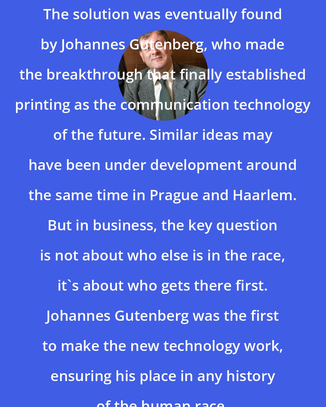 Alister E. McGrath: The solution was eventually found by Johannes Gutenberg, who made the breakthrough that finally established printing as the communication technology of the future. Similar ideas may have been under development around the same time in Prague and Haarlem. But in business, the key question is not about who else is in the race, it's about who gets there first. Johannes Gutenberg was the first to make the new technology work, ensuring his place in any history of the human race.