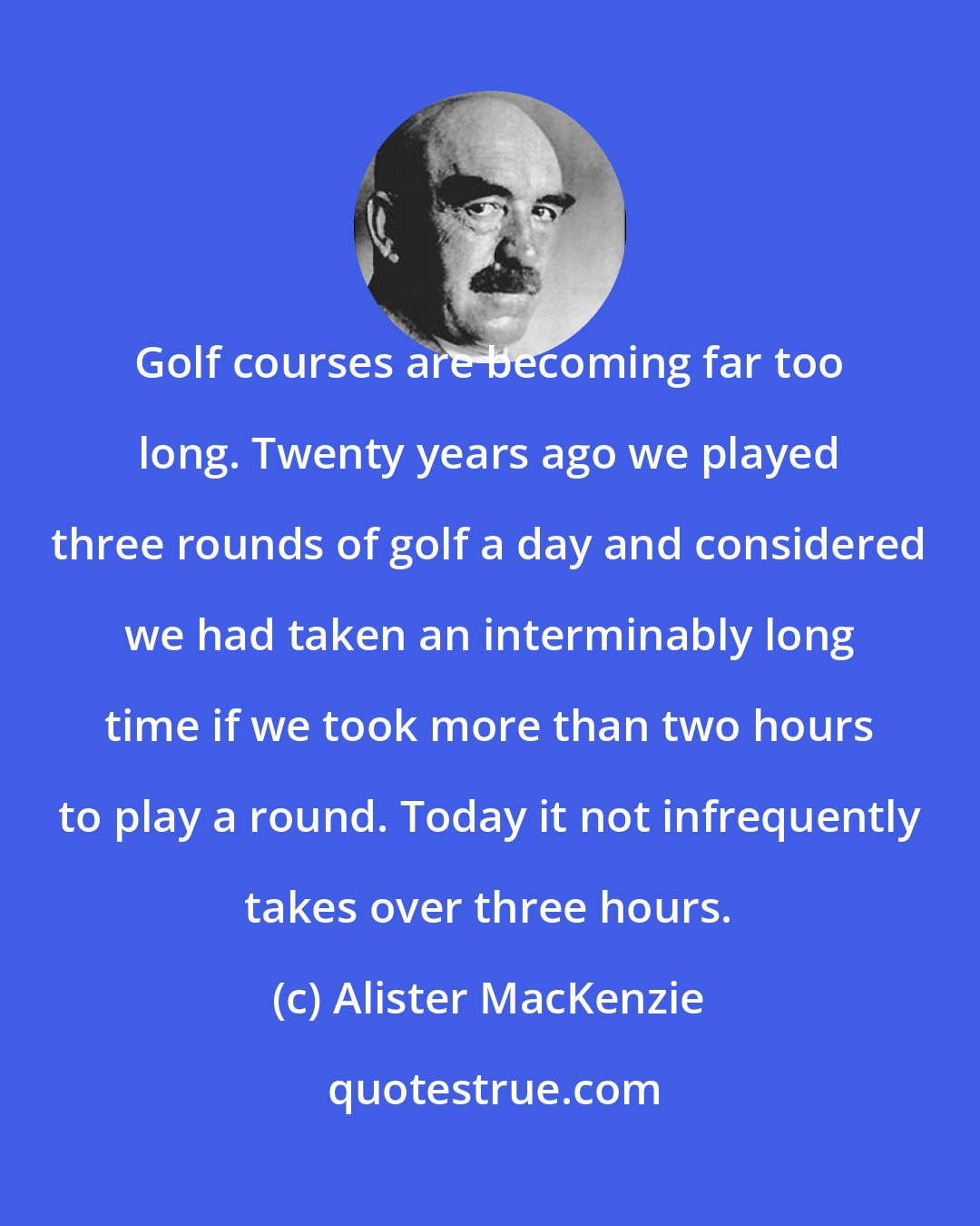 Alister MacKenzie: Golf courses are becoming far too long. Twenty years ago we played three rounds of golf a day and considered we had taken an interminably long time if we took more than two hours to play a round. Today it not infrequently takes over three hours.