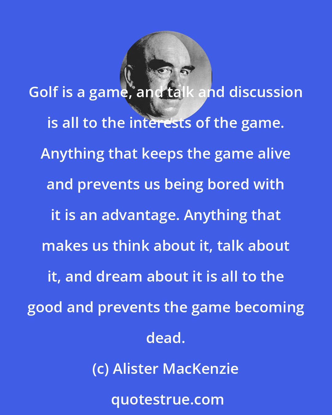 Alister MacKenzie: Golf is a game, and talk and discussion is all to the interests of the game. Anything that keeps the game alive and prevents us being bored with it is an advantage. Anything that makes us think about it, talk about it, and dream about it is all to the good and prevents the game becoming dead.