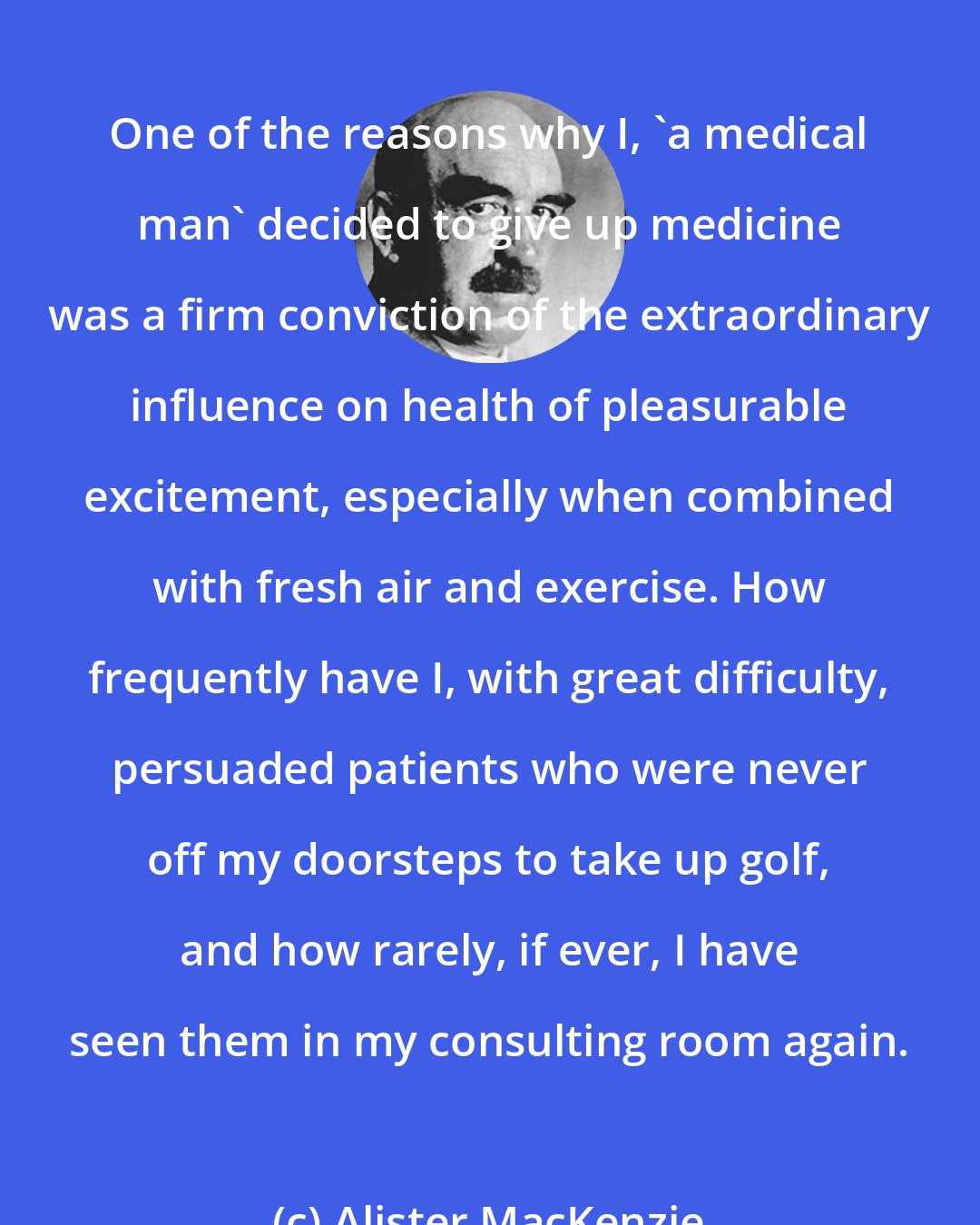 Alister MacKenzie: One of the reasons why I, 'a medical man' decided to give up medicine was a firm conviction of the extraordinary influence on health of pleasurable excitement, especially when combined with fresh air and exercise. How frequently have I, with great difficulty, persuaded patients who were never off my doorsteps to take up golf, and how rarely, if ever, I have seen them in my consulting room again.