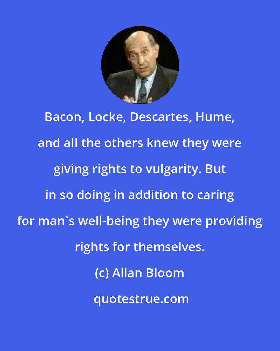 Allan Bloom: Bacon, Locke, Descartes, Hume, and all the others knew they were giving rights to vulgarity. But in so doing in addition to caring for man's well-being they were providing rights for themselves.