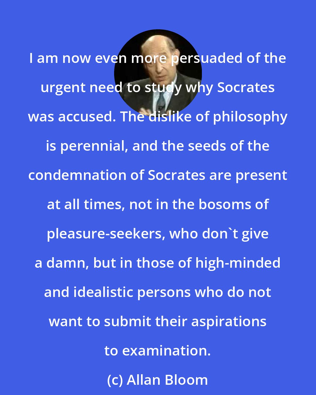 Allan Bloom: I am now even more persuaded of the urgent need to study why Socrates was accused. The dislike of philosophy is perennial, and the seeds of the condemnation of Socrates are present at all times, not in the bosoms of pleasure-seekers, who don't give a damn, but in those of high-minded and idealistic persons who do not want to submit their aspirations to examination.