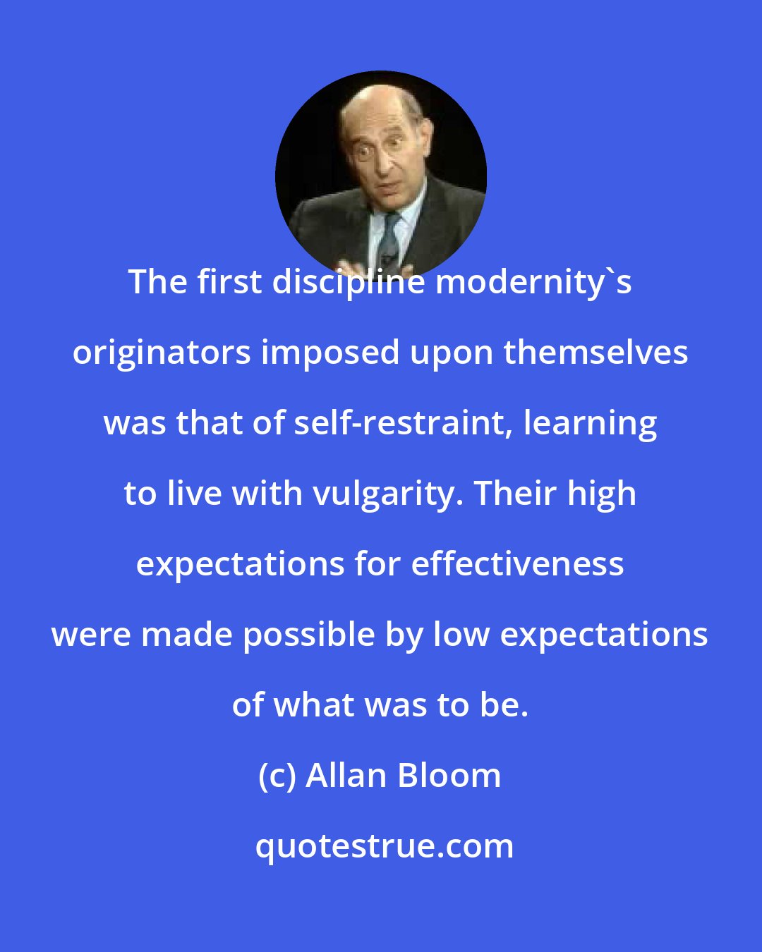Allan Bloom: The first discipline modernity's originators imposed upon themselves was that of self-restraint, learning to live with vulgarity. Their high expectations for effectiveness were made possible by low expectations of what was to be.