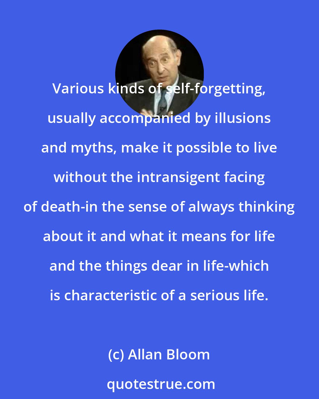 Allan Bloom: Various kinds of self-forgetting, usually accompanied by illusions and myths, make it possible to live without the intransigent facing of death-in the sense of always thinking about it and what it means for life and the things dear in life-which is characteristic of a serious life.