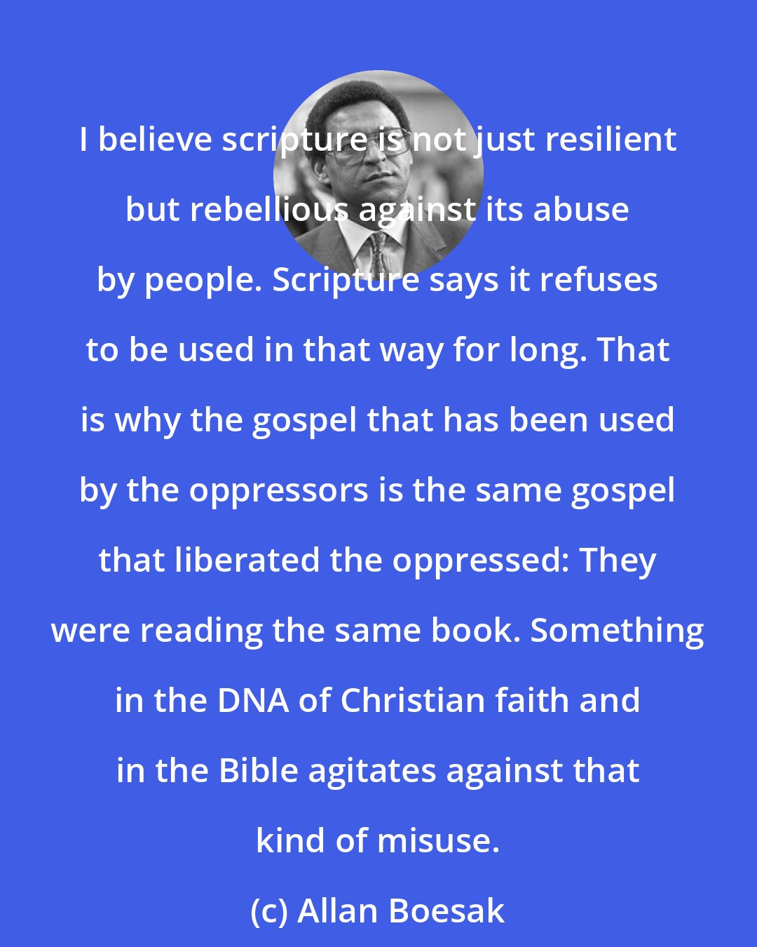 Allan Boesak: I believe scripture is not just resilient but rebellious against its abuse by people. Scripture says it refuses to be used in that way for long. That is why the gospel that has been used by the oppressors is the same gospel that liberated the oppressed: They were reading the same book. Something in the DNA of Christian faith and in the Bible agitates against that kind of misuse.