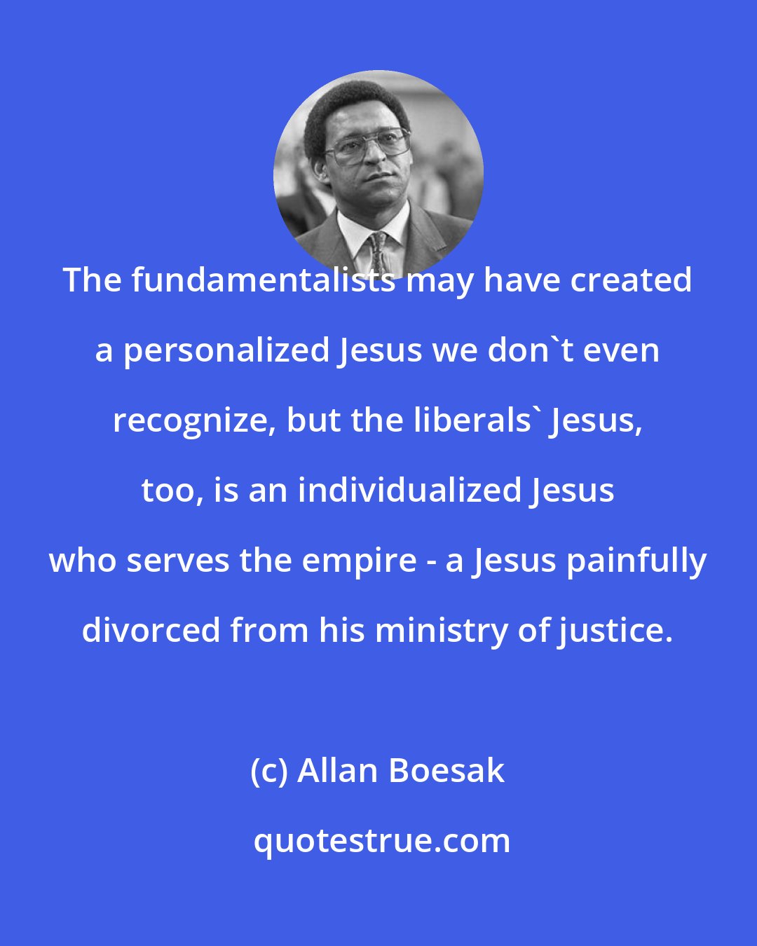 Allan Boesak: The fundamentalists may have created a personalized Jesus we don't even recognize, but the liberals' Jesus, too, is an individualized Jesus who serves the empire - a Jesus painfully divorced from his ministry of justice.