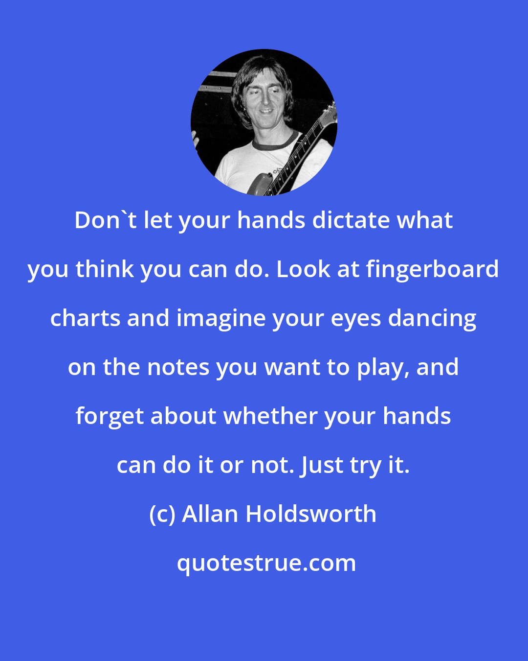 Allan Holdsworth: Don't let your hands dictate what you think you can do. Look at fingerboard charts and imagine your eyes dancing on the notes you want to play, and forget about whether your hands can do it or not. Just try it.