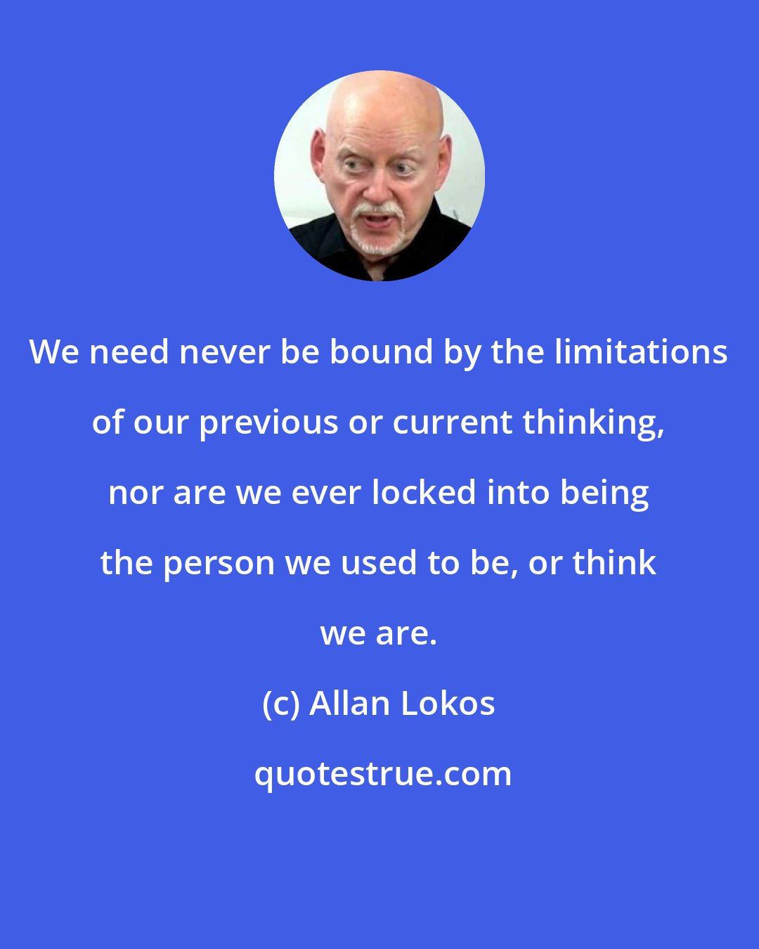 Allan Lokos: We need never be bound by the limitations of our previous or current thinking, nor are we ever locked into being the person we used to be, or think we are.