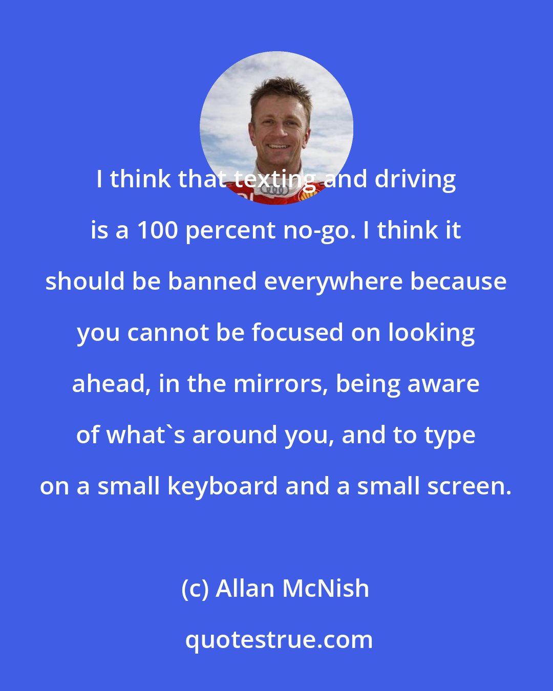 Allan McNish: I think that texting and driving is a 100 percent no-go. I think it should be banned everywhere because you cannot be focused on looking ahead, in the mirrors, being aware of what's around you, and to type on a small keyboard and a small screen.