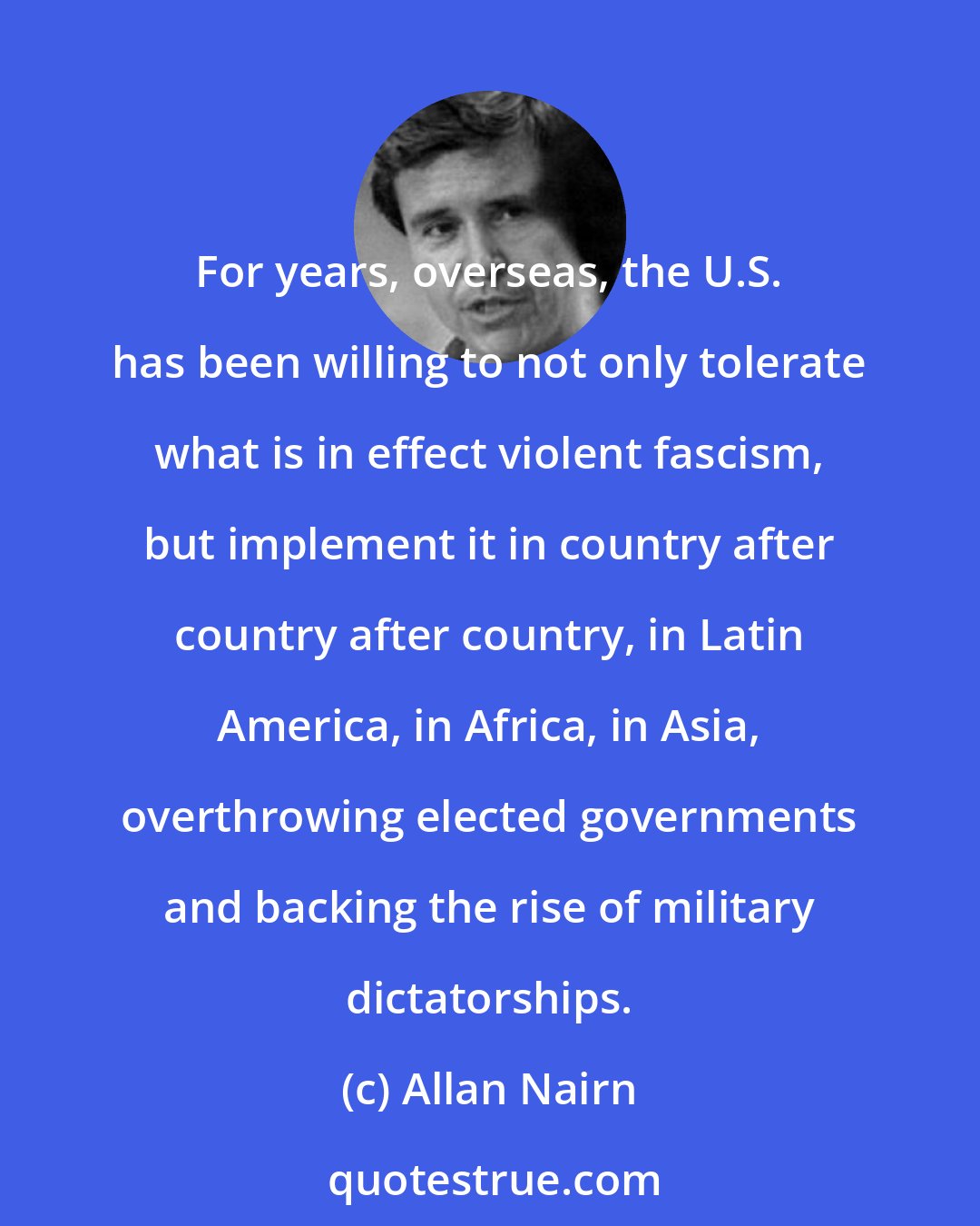 Allan Nairn: For years, overseas, the U.S. has been willing to not only tolerate what is in effect violent fascism, but implement it in country after country after country, in Latin America, in Africa, in Asia, overthrowing elected governments and backing the rise of military dictatorships.