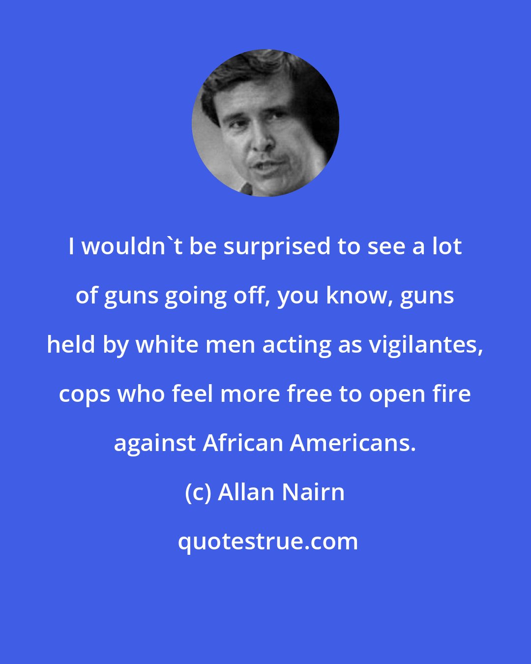 Allan Nairn: I wouldn't be surprised to see a lot of guns going off, you know, guns held by white men acting as vigilantes, cops who feel more free to open fire against African Americans.