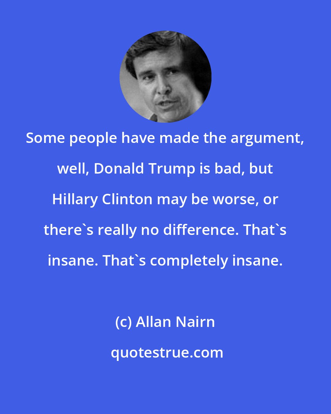 Allan Nairn: Some people have made the argument, well, Donald Trump is bad, but Hillary Clinton may be worse, or there's really no difference. That's insane. That's completely insane.