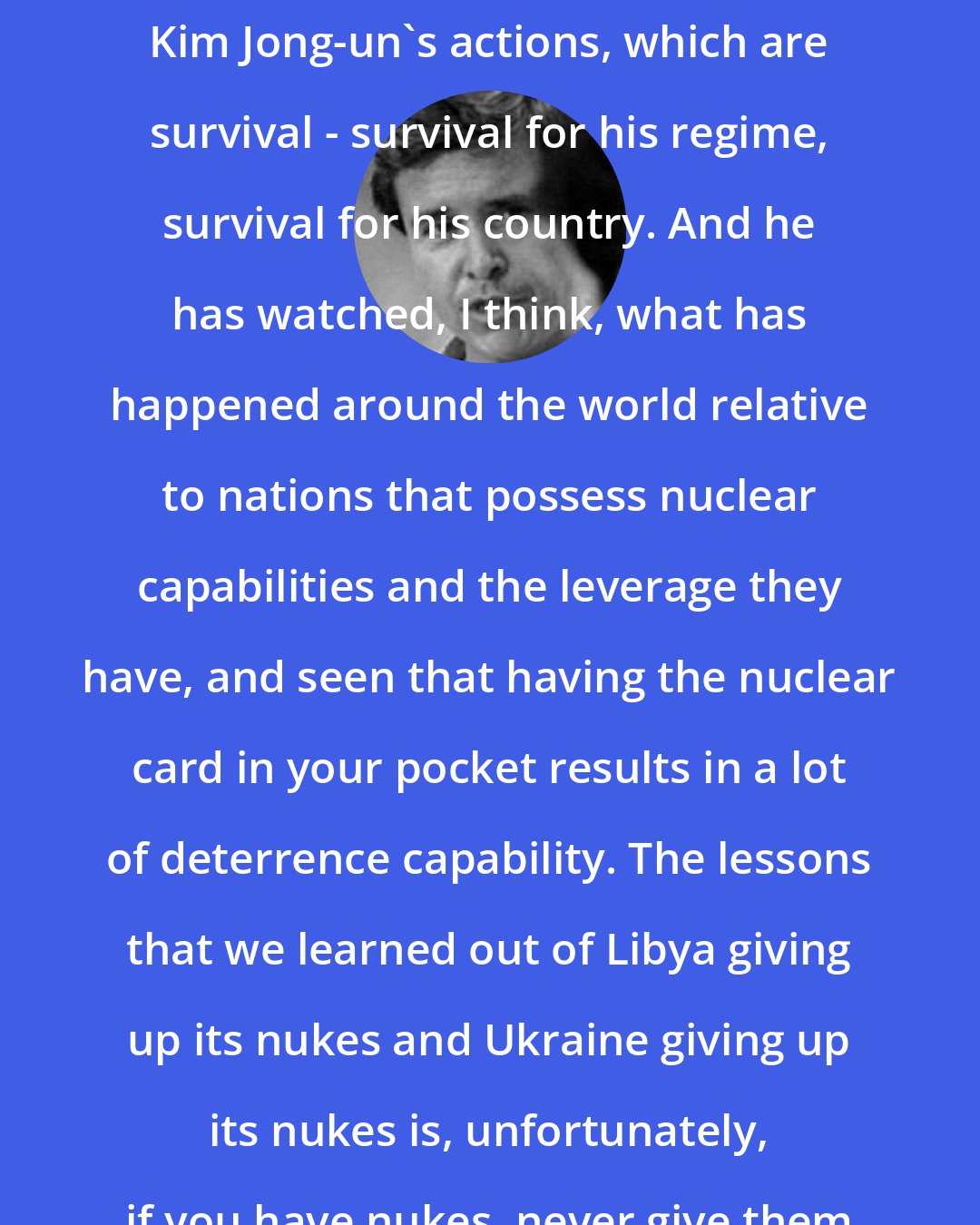 Allan Nairn: There is some rationale backing Kim Jong-un's actions, which are survival - survival for his regime, survival for his country. And he has watched, I think, what has happened around the world relative to nations that possess nuclear capabilities and the leverage they have, and seen that having the nuclear card in your pocket results in a lot of deterrence capability. The lessons that we learned out of Libya giving up its nukes and Ukraine giving up its nukes is, unfortunately, if you have nukes, never give them up.