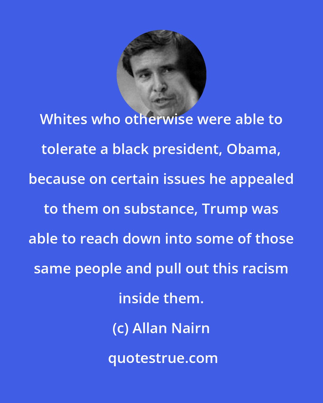 Allan Nairn: Whites who otherwise were able to tolerate a black president, Obama, because on certain issues he appealed to them on substance, Trump was able to reach down into some of those same people and pull out this racism inside them.