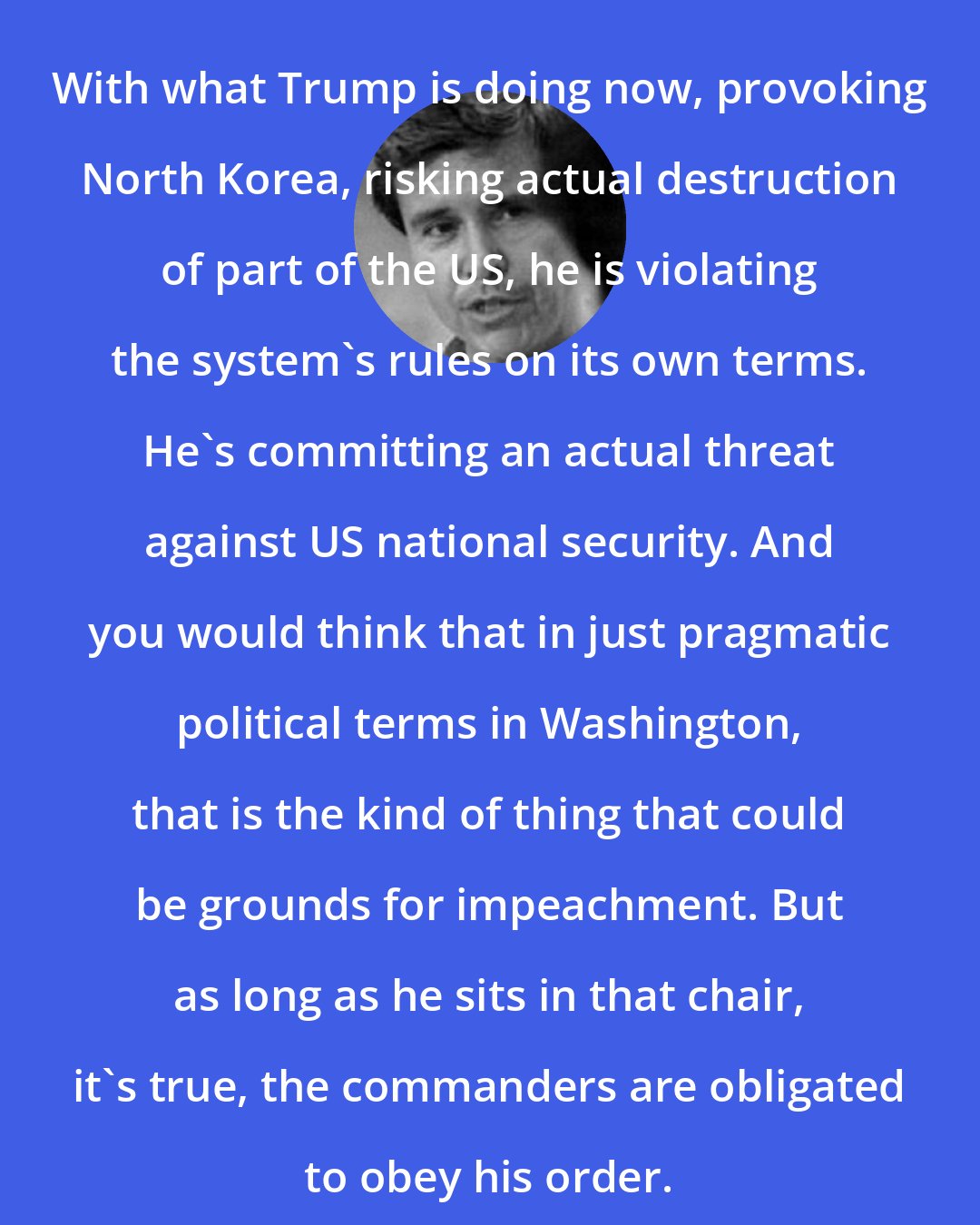 Allan Nairn: With what Trump is doing now, provoking North Korea, risking actual destruction of part of the US, he is violating the system's rules on its own terms. He's committing an actual threat against US national security. And you would think that in just pragmatic political terms in Washington, that is the kind of thing that could be grounds for impeachment. But as long as he sits in that chair, it's true, the commanders are obligated to obey his order.