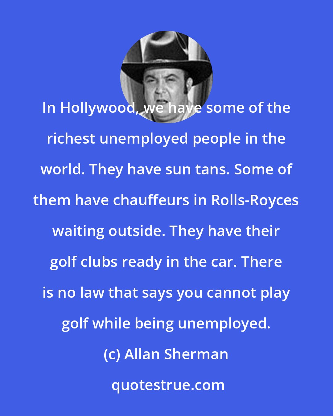 Allan Sherman: In Hollywood, we have some of the richest unemployed people in the world. They have sun tans. Some of them have chauffeurs in Rolls-Royces waiting outside. They have their golf clubs ready in the car. There is no law that says you cannot play golf while being unemployed.