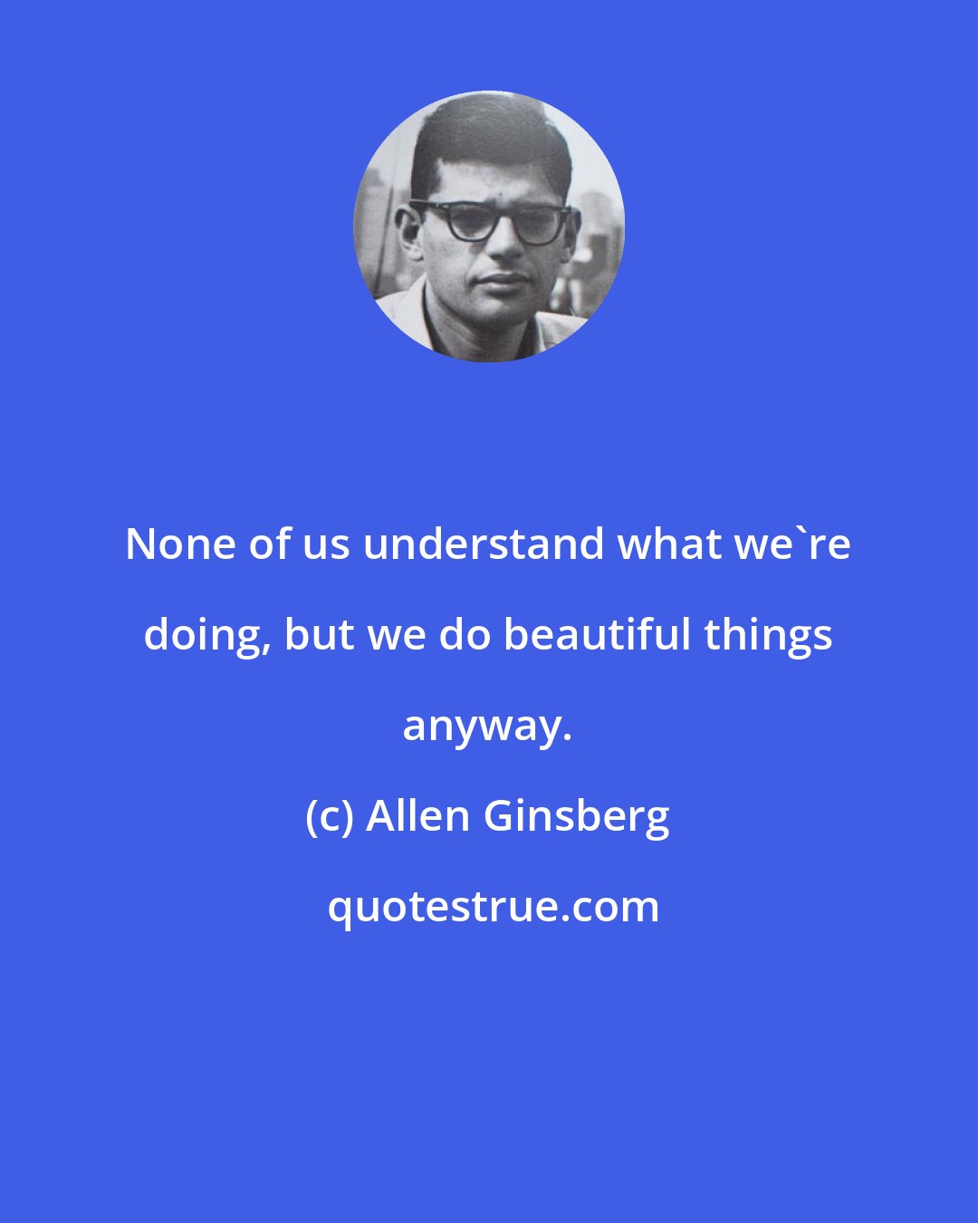 Allen Ginsberg: None of us understand what we're doing, but we do beautiful things anyway.