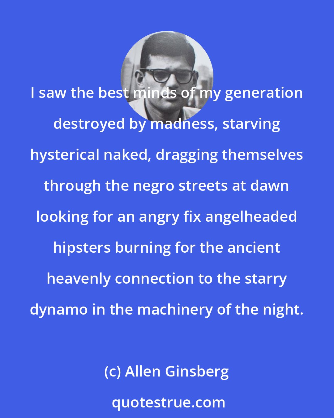 Allen Ginsberg: I saw the best minds of my generation destroyed by madness, starving hysterical naked, dragging themselves through the negro streets at dawn looking for an angry fix angelheaded hipsters burning for the ancient heavenly connection to the starry dynamo in the machinery of the night.