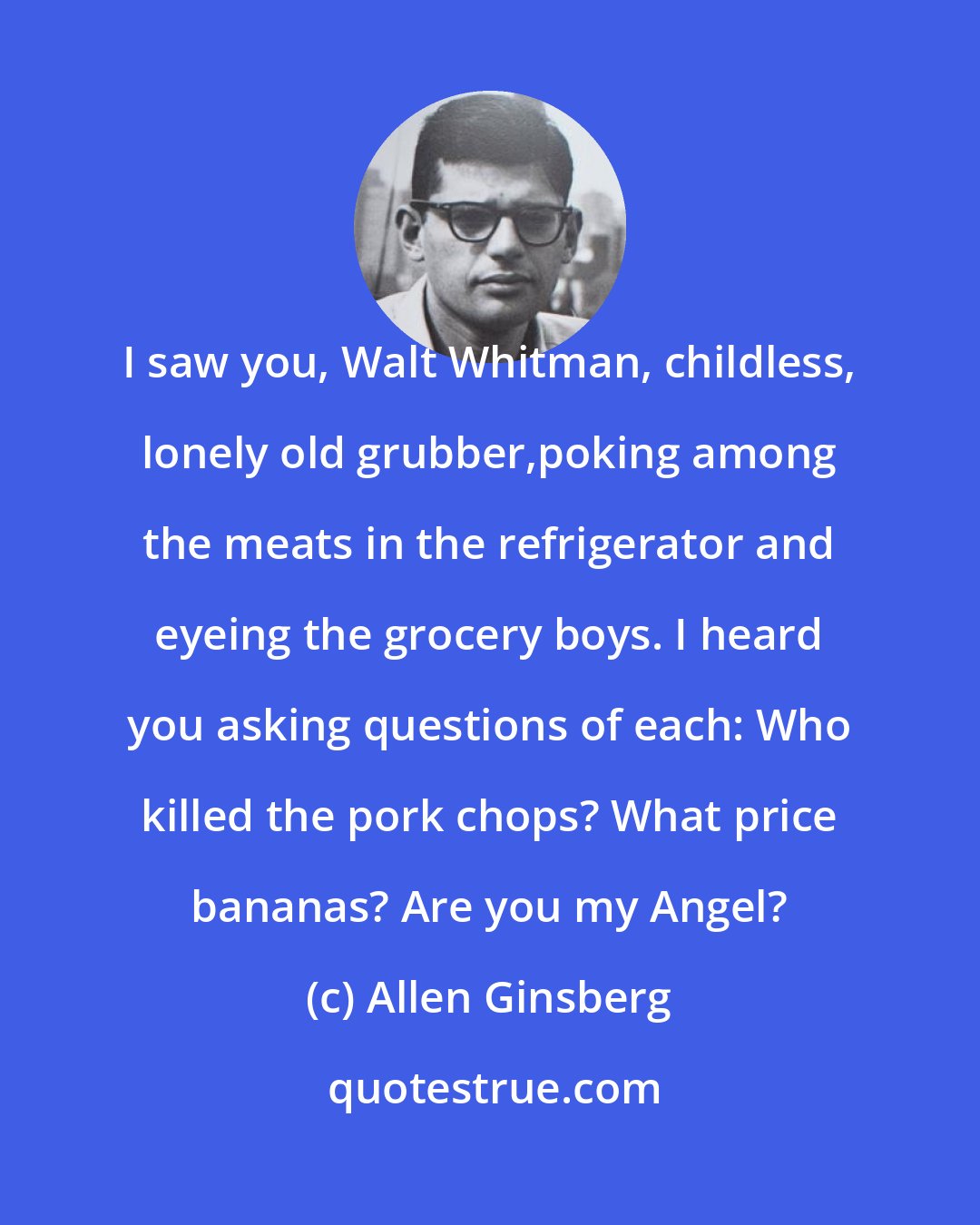 Allen Ginsberg: I saw you, Walt Whitman, childless, lonely old grubber,poking among the meats in the refrigerator and eyeing the grocery boys. I heard you asking questions of each: Who killed the pork chops? What price bananas? Are you my Angel?