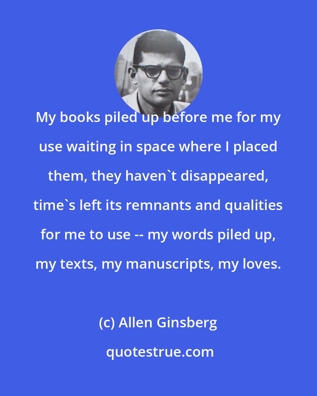 Allen Ginsberg: My books piled up before me for my use waiting in space where I placed them, they haven't disappeared, time's left its remnants and qualities for me to use -- my words piled up, my texts, my manuscripts, my loves.