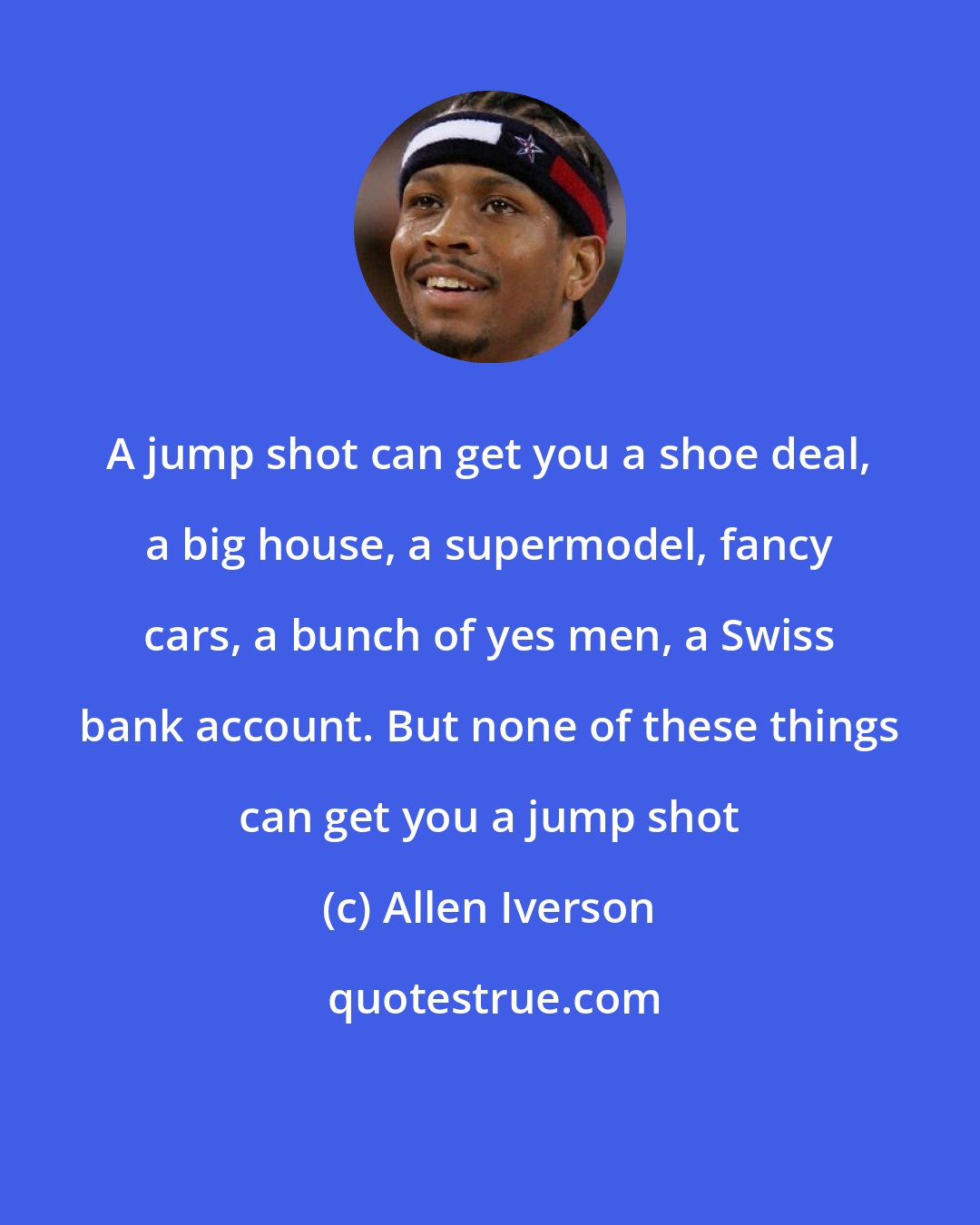 Allen Iverson: A jump shot can get you a shoe deal, a big house, a supermodel, fancy cars, a bunch of yes men, a Swiss bank account. But none of these things can get you a jump shot