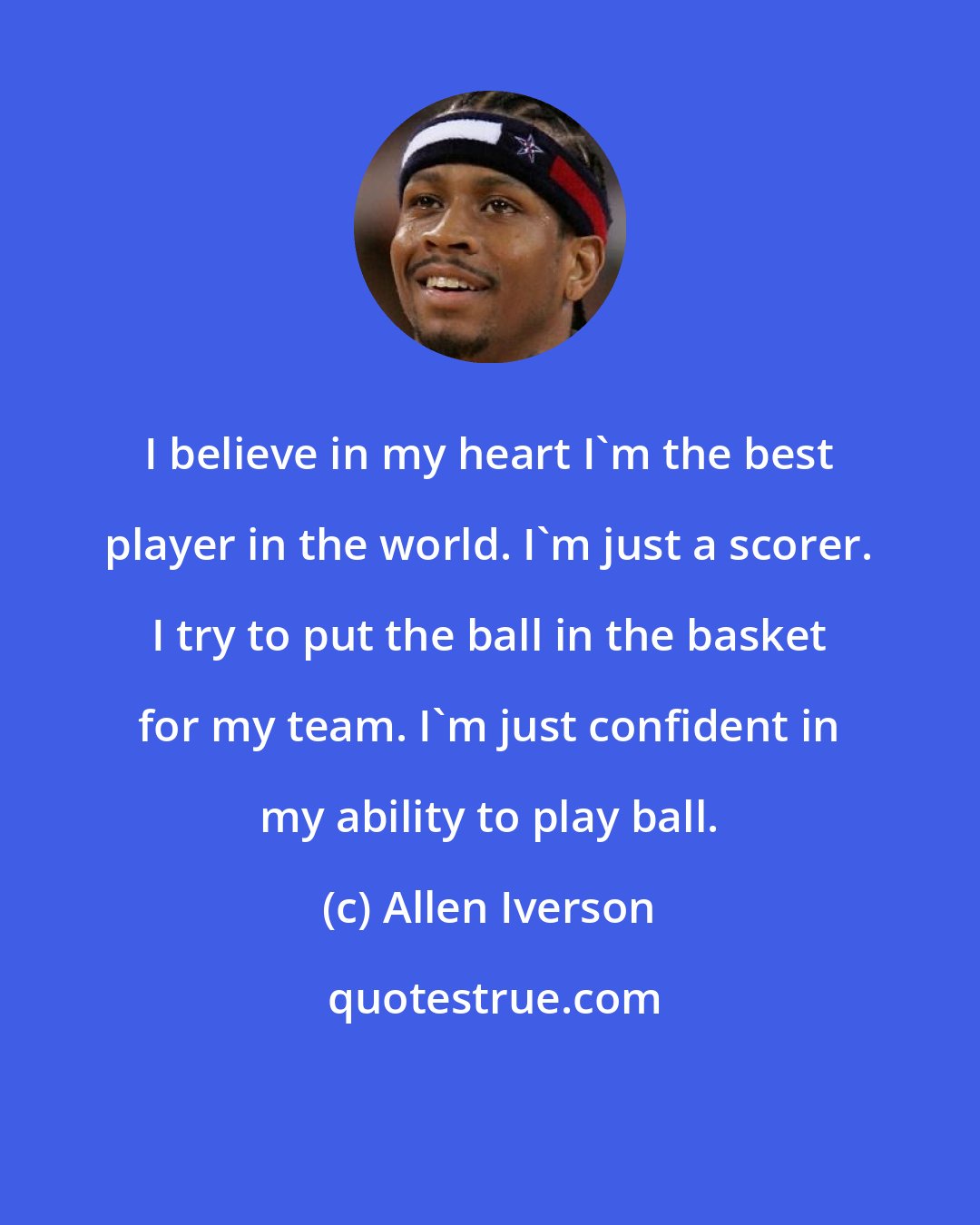 Allen Iverson: I believe in my heart I'm the best player in the world. I'm just a scorer. I try to put the ball in the basket for my team. I'm just confident in my ability to play ball.