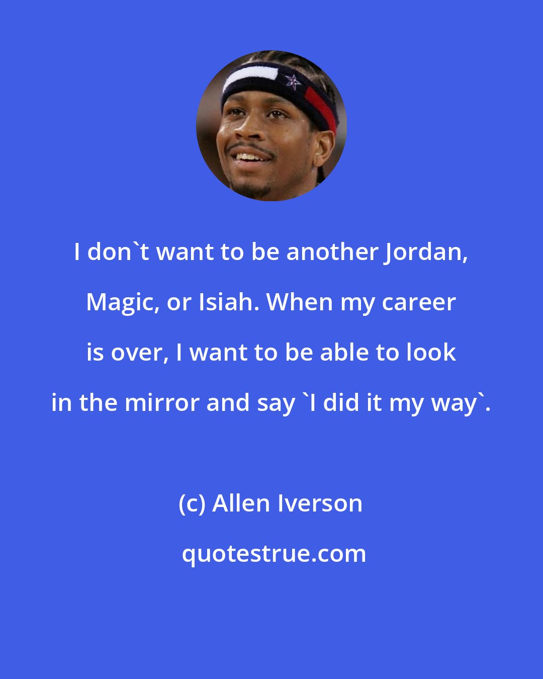 Allen Iverson: I don't want to be another Jordan, Magic, or Isiah. When my career is over, I want to be able to look in the mirror and say 'I did it my way'.