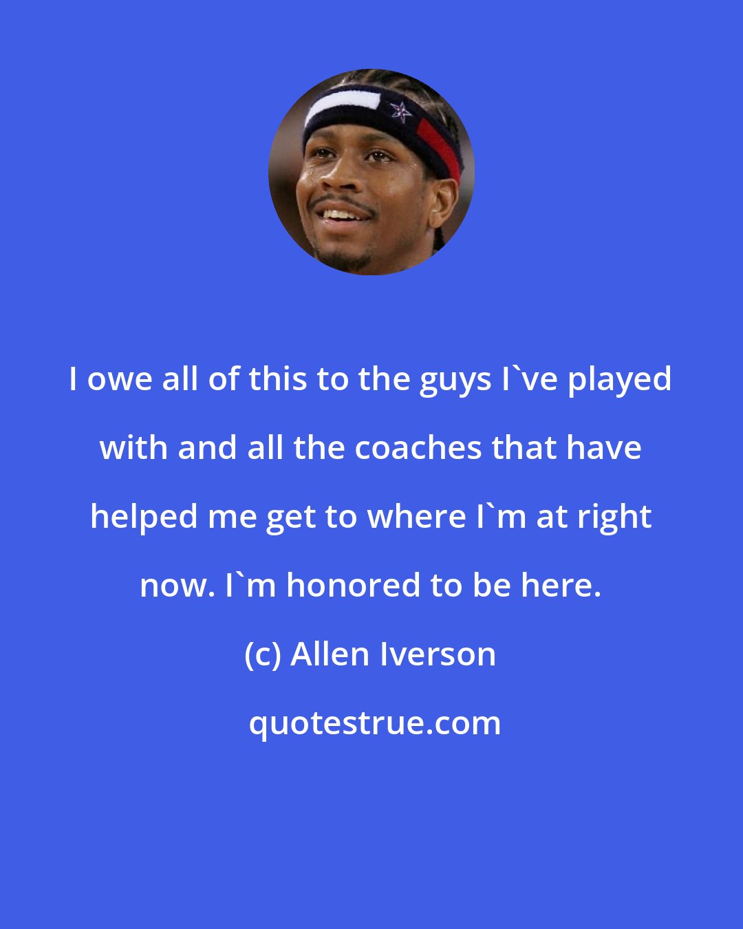 Allen Iverson: I owe all of this to the guys I've played with and all the coaches that have helped me get to where I'm at right now. I'm honored to be here.