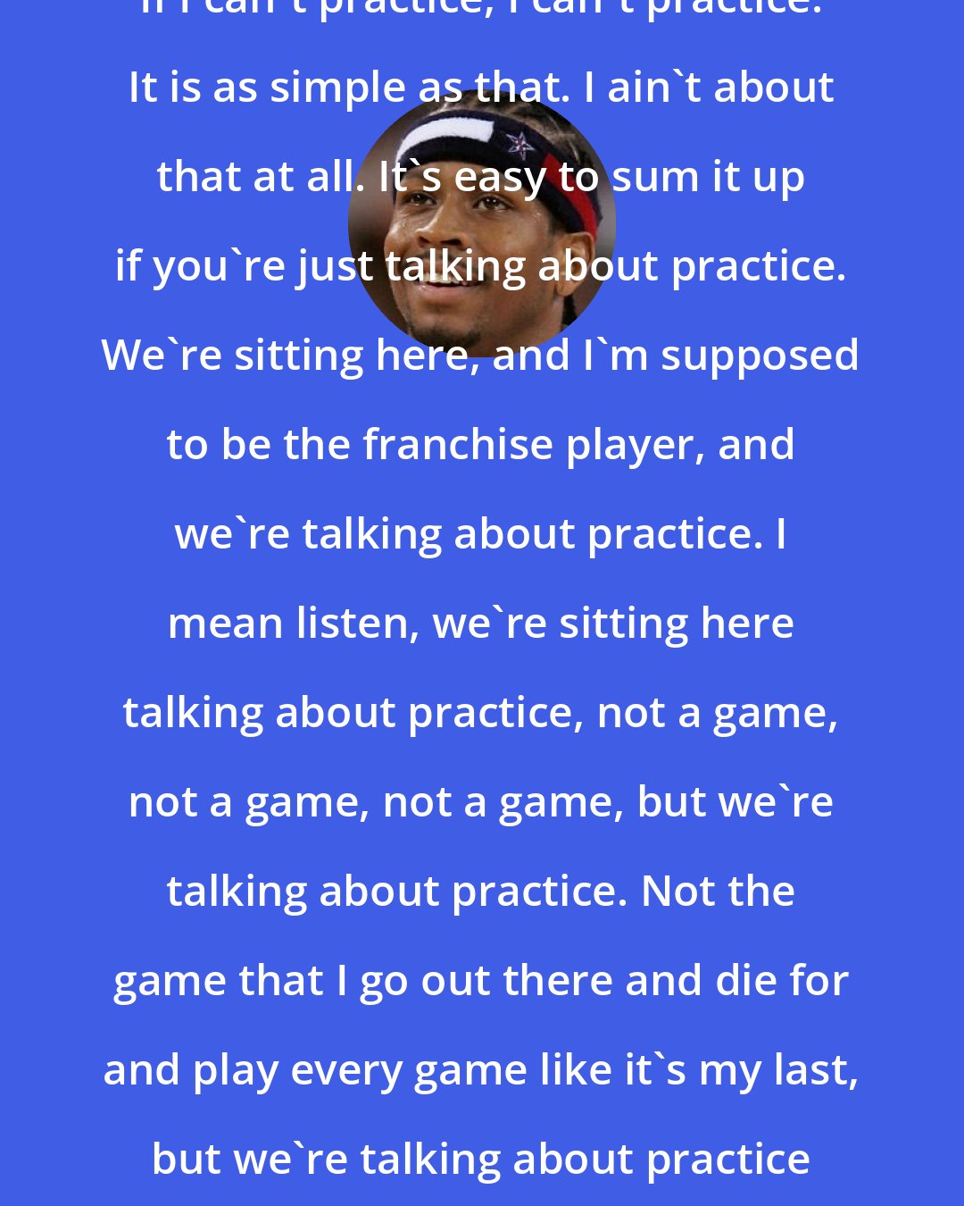 Allen Iverson: If I can't practice, I can't practice. It is as simple as that. I ain't about that at all. It's easy to sum it up if you're just talking about practice. We're sitting here, and I'm supposed to be the franchise player, and we're talking about practice. I mean listen, we're sitting here talking about practice, not a game, not a game, not a game, but we're talking about practice. Not the game that I go out there and die for and play every game like it's my last, but we're talking about practice man. How silly is that?