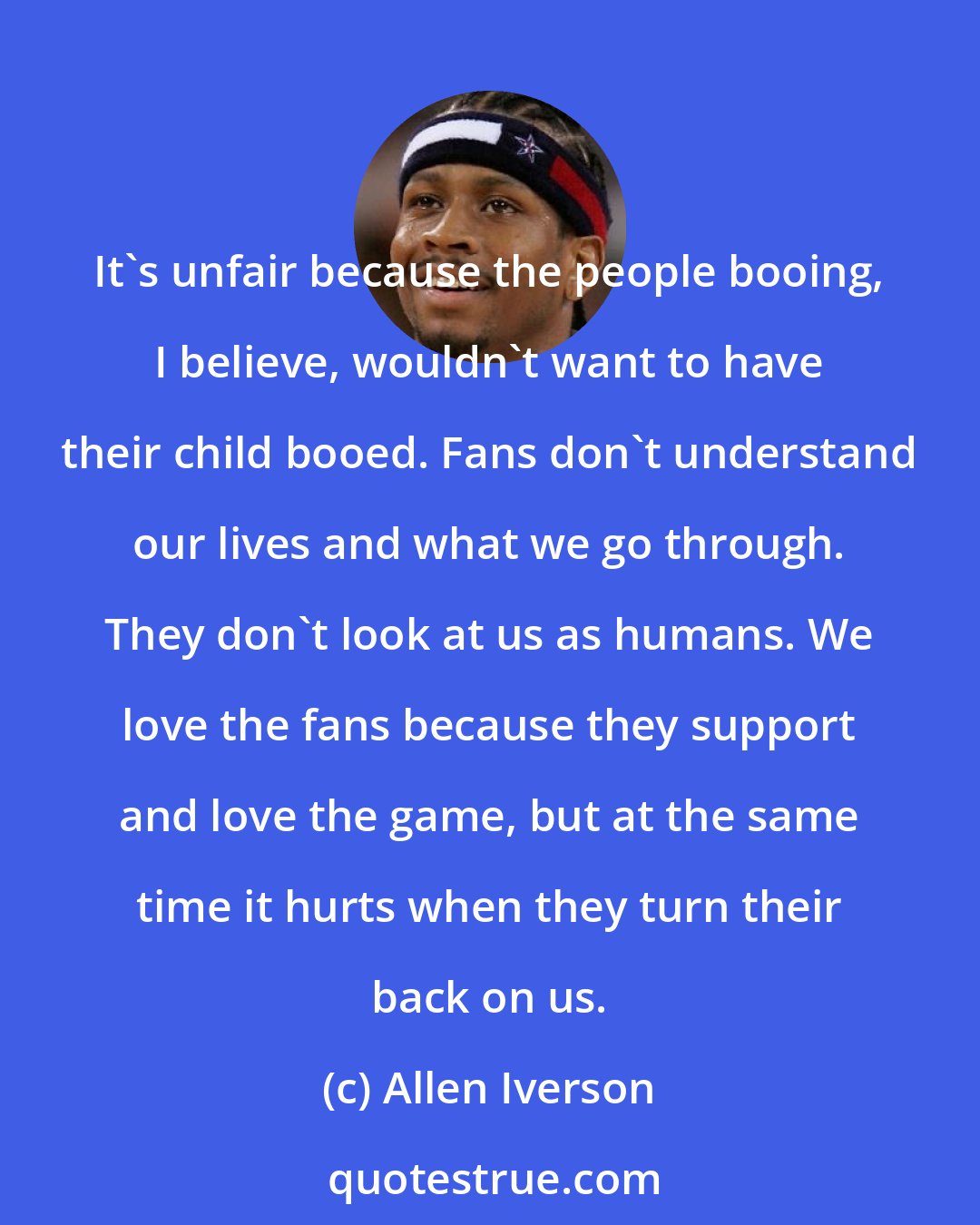 Allen Iverson: It's unfair because the people booing, I believe, wouldn't want to have their child booed. Fans don't understand our lives and what we go through. They don't look at us as humans. We love the fans because they support and love the game, but at the same time it hurts when they turn their back on us.