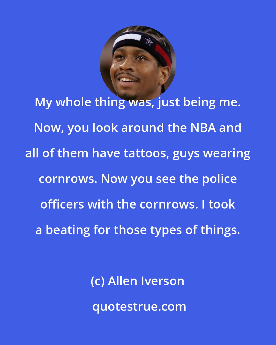 Allen Iverson: My whole thing was, just being me. Now, you look around the NBA and all of them have tattoos, guys wearing cornrows. Now you see the police officers with the cornrows. I took a beating for those types of things.