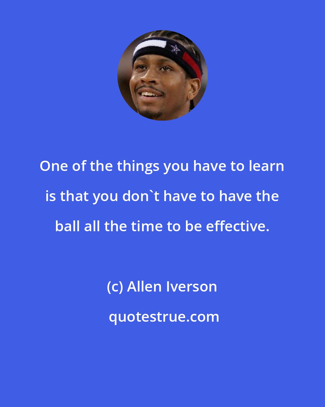 Allen Iverson: One of the things you have to learn is that you don't have to have the ball all the time to be effective.