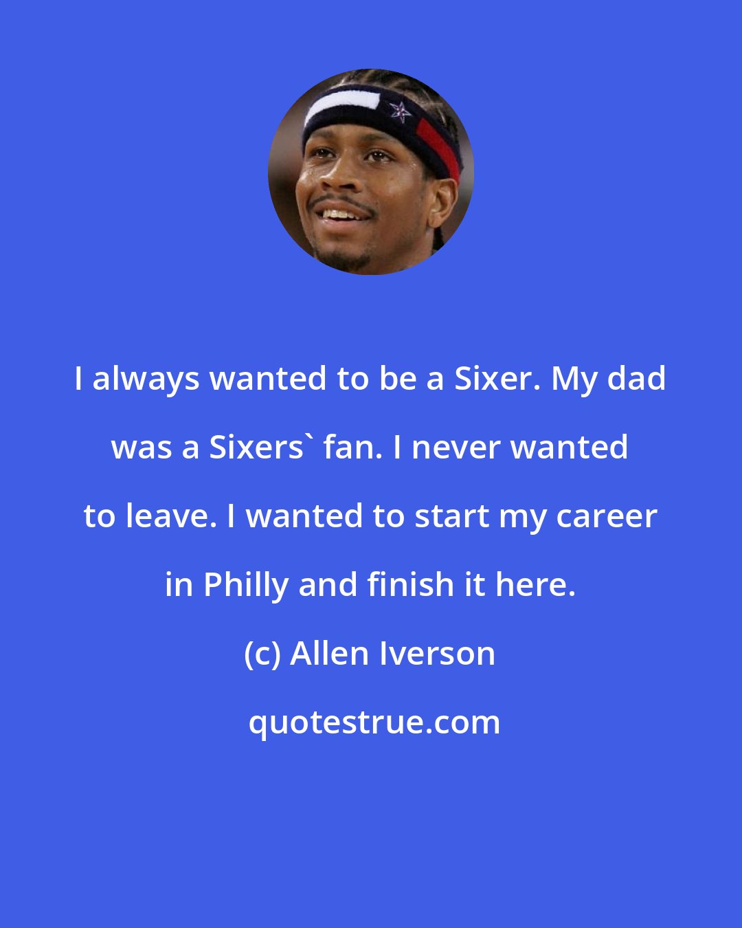 Allen Iverson: I always wanted to be a Sixer. My dad was a Sixers' fan. I never wanted to leave. I wanted to start my career in Philly and finish it here.