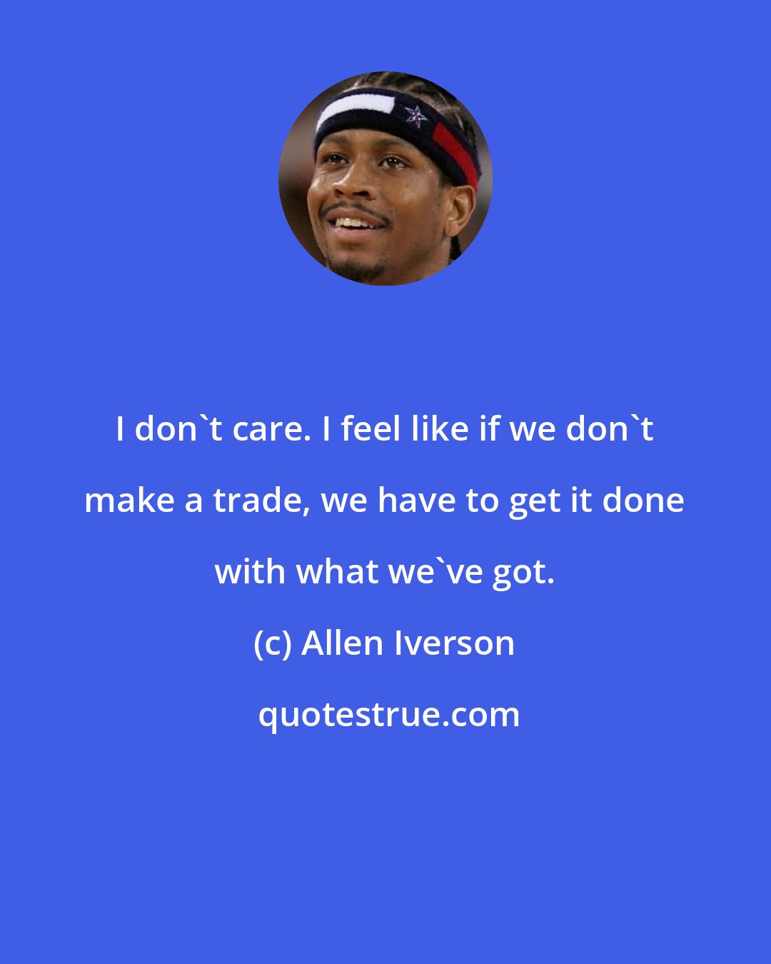 Allen Iverson: I don't care. I feel like if we don't make a trade, we have to get it done with what we've got.