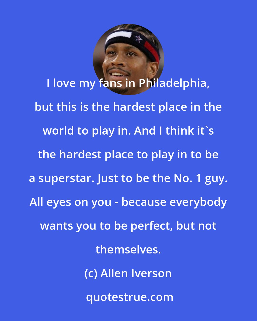 Allen Iverson: I love my fans in Philadelphia, but this is the hardest place in the world to play in. And I think it's the hardest place to play in to be a superstar. Just to be the No. 1 guy. All eyes on you - because everybody wants you to be perfect, but not themselves.