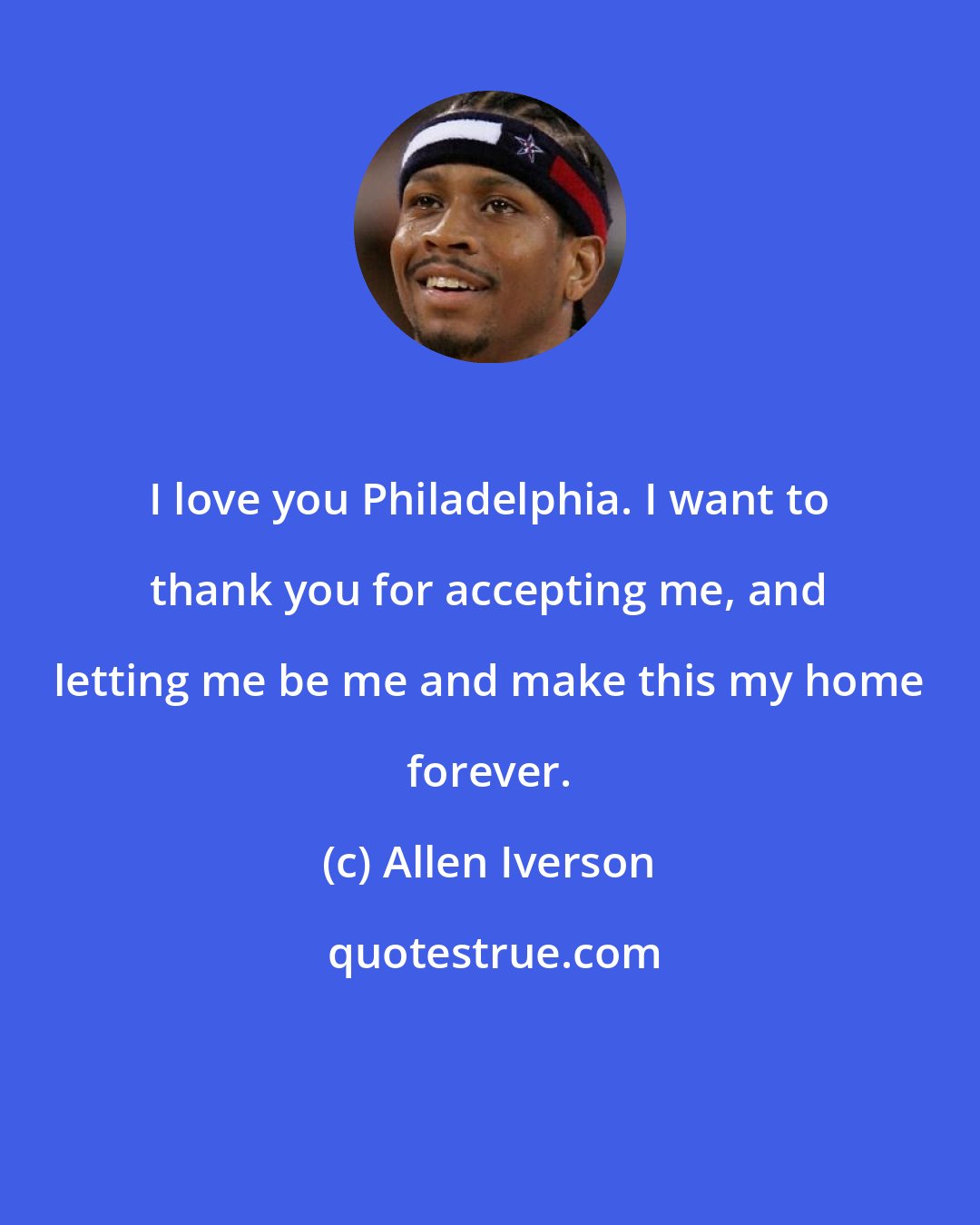 Allen Iverson: I love you Philadelphia. I want to thank you for accepting me, and letting me be me and make this my home forever.