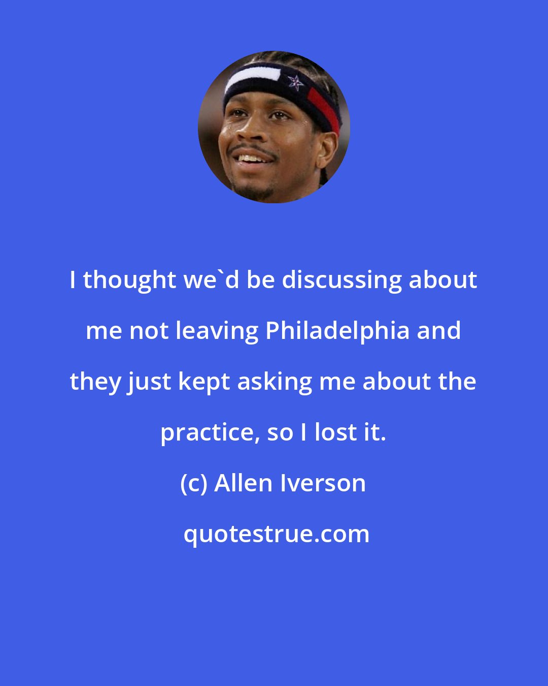 Allen Iverson: I thought we'd be discussing about me not leaving Philadelphia and they just kept asking me about the practice, so I lost it.