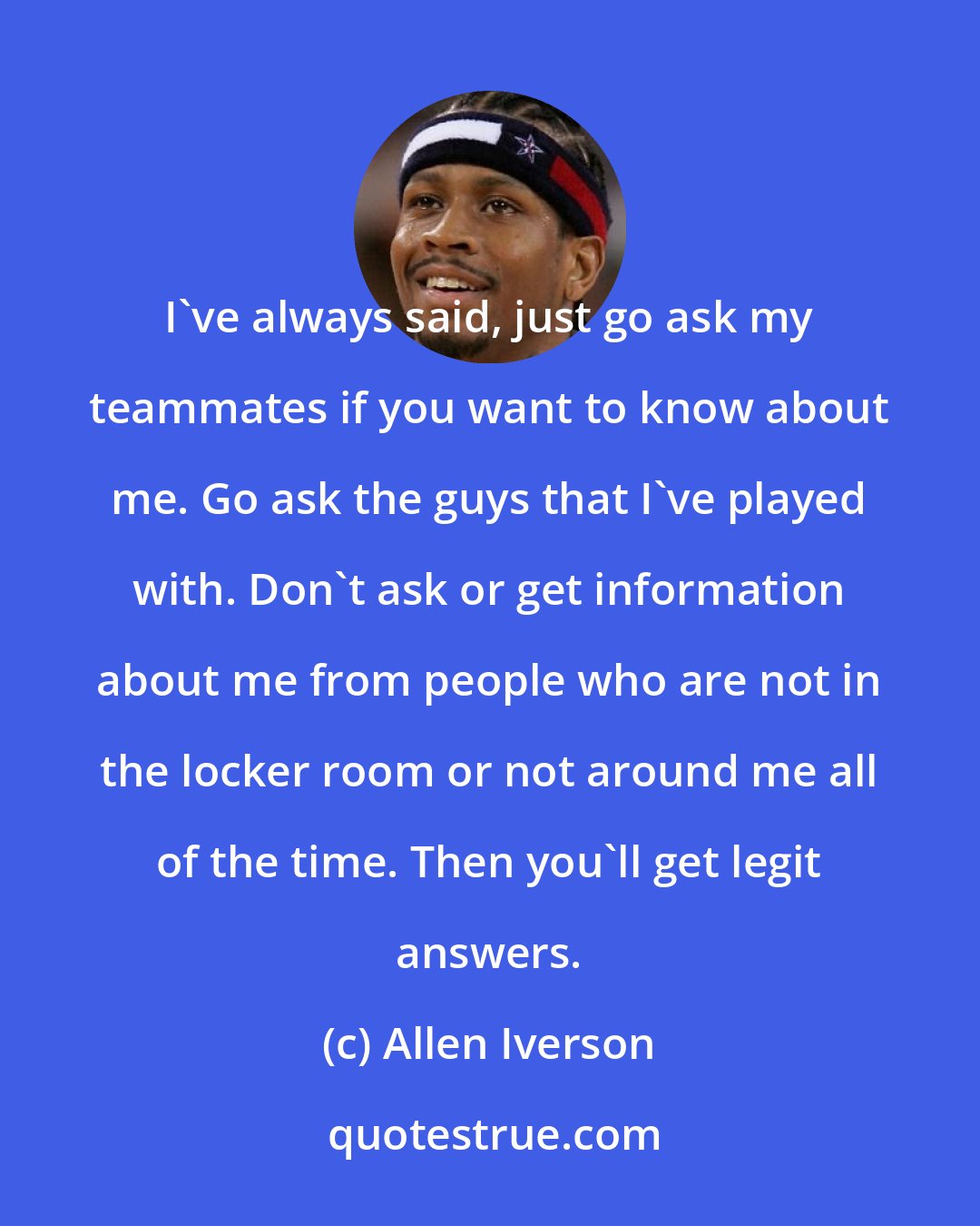 Allen Iverson: I've always said, just go ask my teammates if you want to know about me. Go ask the guys that I've played with. Don't ask or get information about me from people who are not in the locker room or not around me all of the time. Then you'll get legit answers.