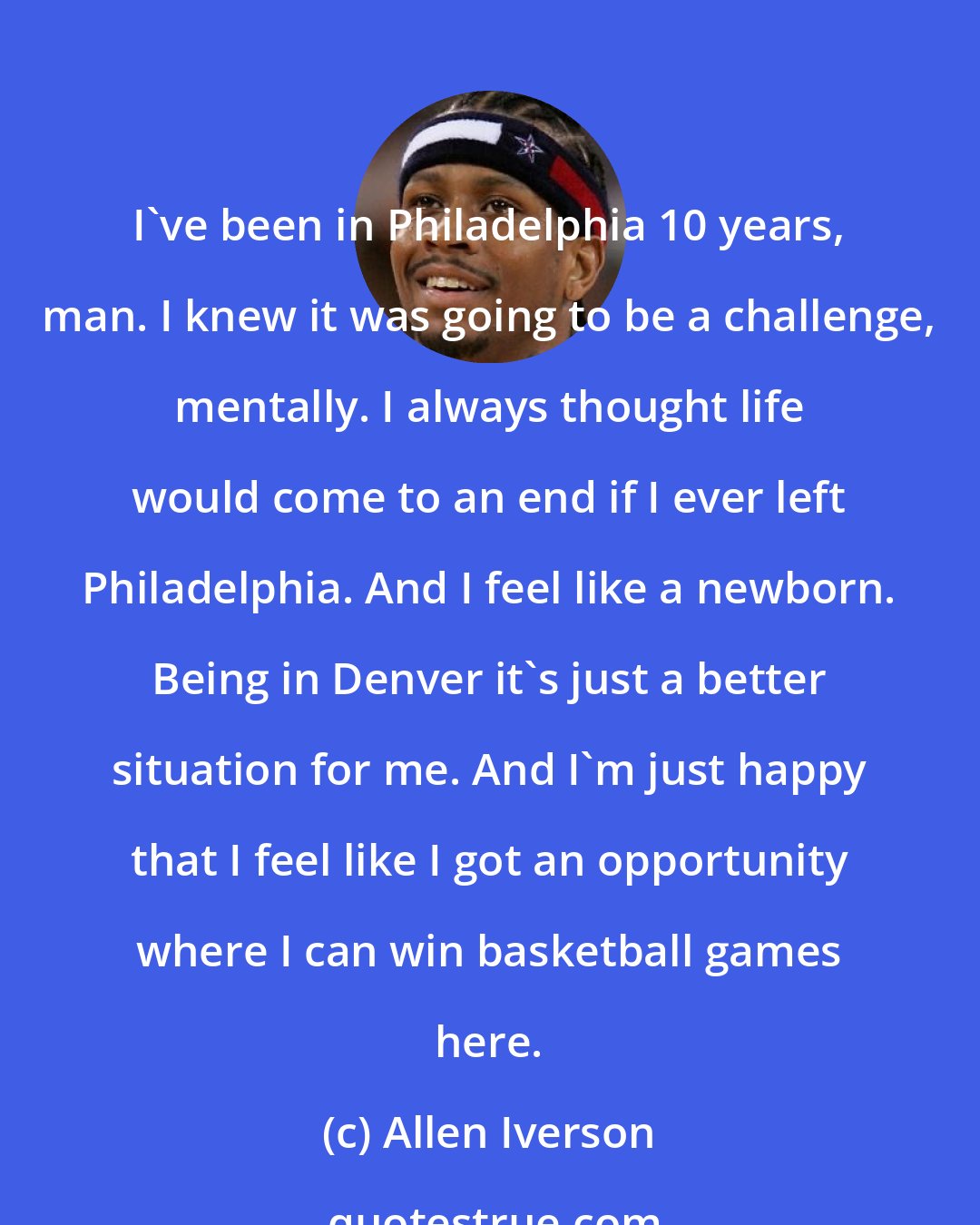 Allen Iverson: I've been in Philadelphia 10 years, man. I knew it was going to be a challenge, mentally. I always thought life would come to an end if I ever left Philadelphia. And I feel like a newborn. Being in Denver it's just a better situation for me. And I'm just happy that I feel like I got an opportunity where I can win basketball games here.