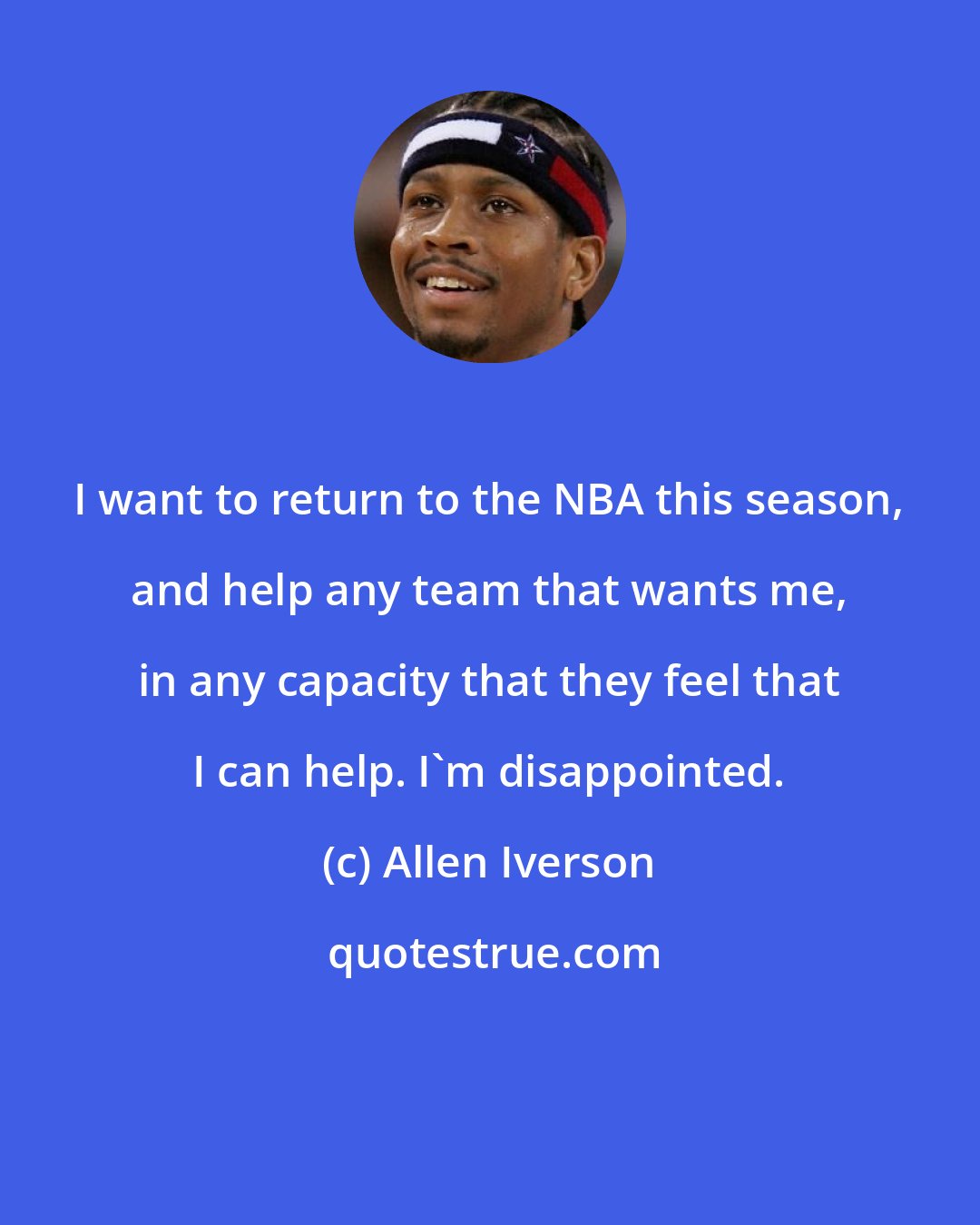 Allen Iverson: I want to return to the NBA this season, and help any team that wants me, in any capacity that they feel that I can help. I'm disappointed.