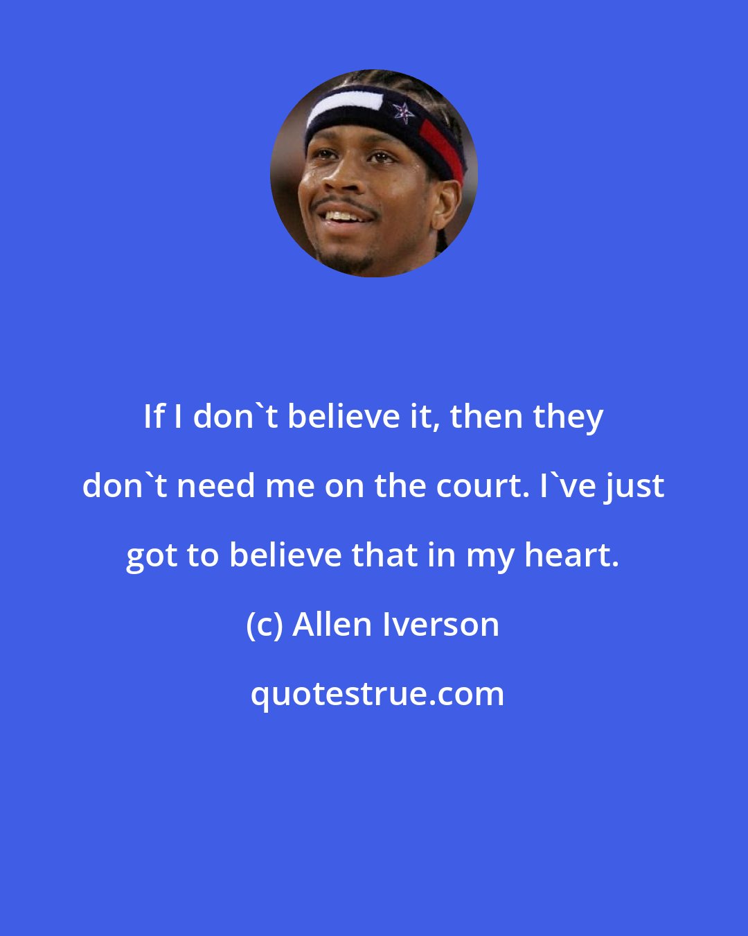 Allen Iverson: If I don't believe it, then they don't need me on the court. I've just got to believe that in my heart.