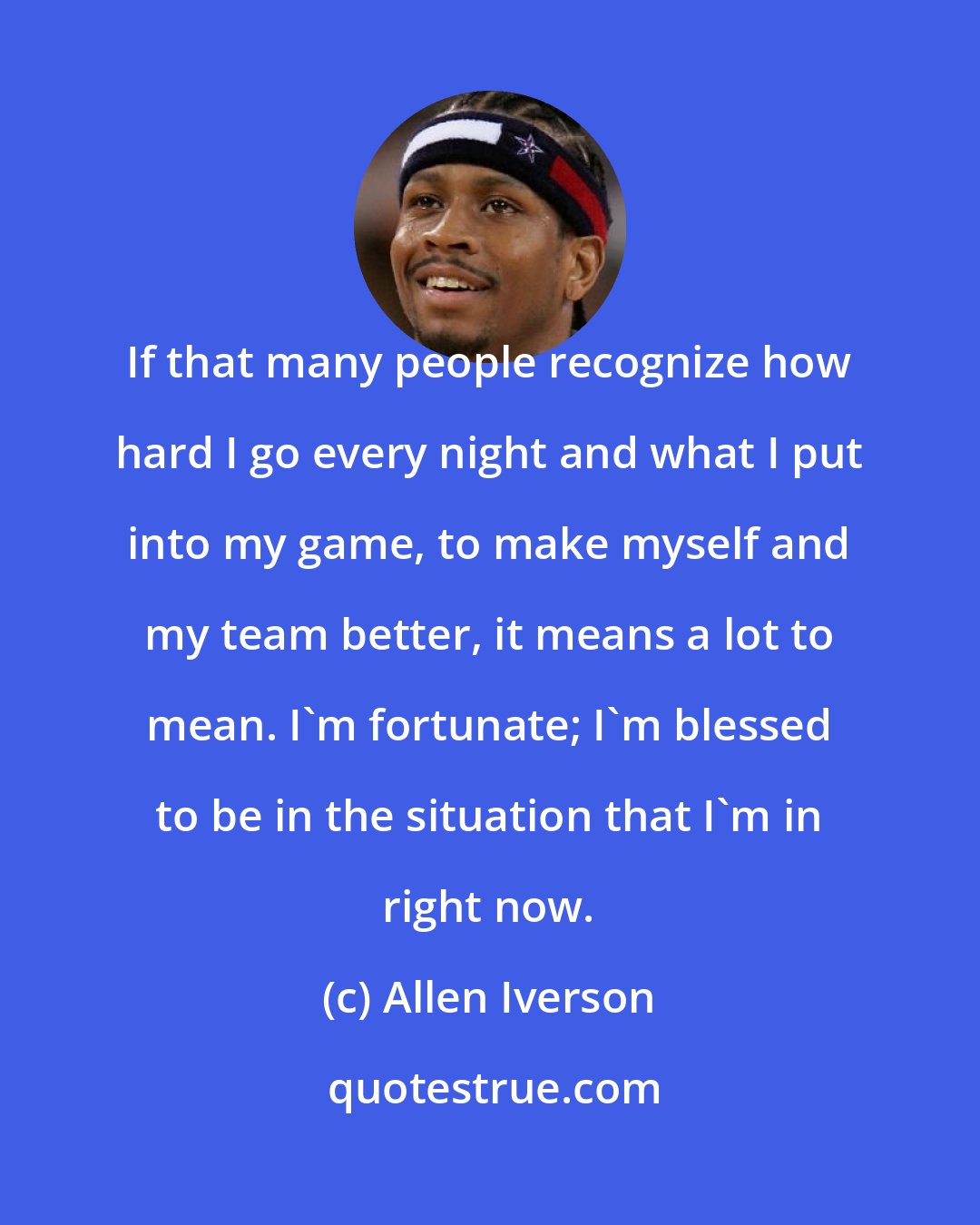 Allen Iverson: If that many people recognize how hard I go every night and what I put into my game, to make myself and my team better, it means a lot to mean. I'm fortunate; I'm blessed to be in the situation that I'm in right now.