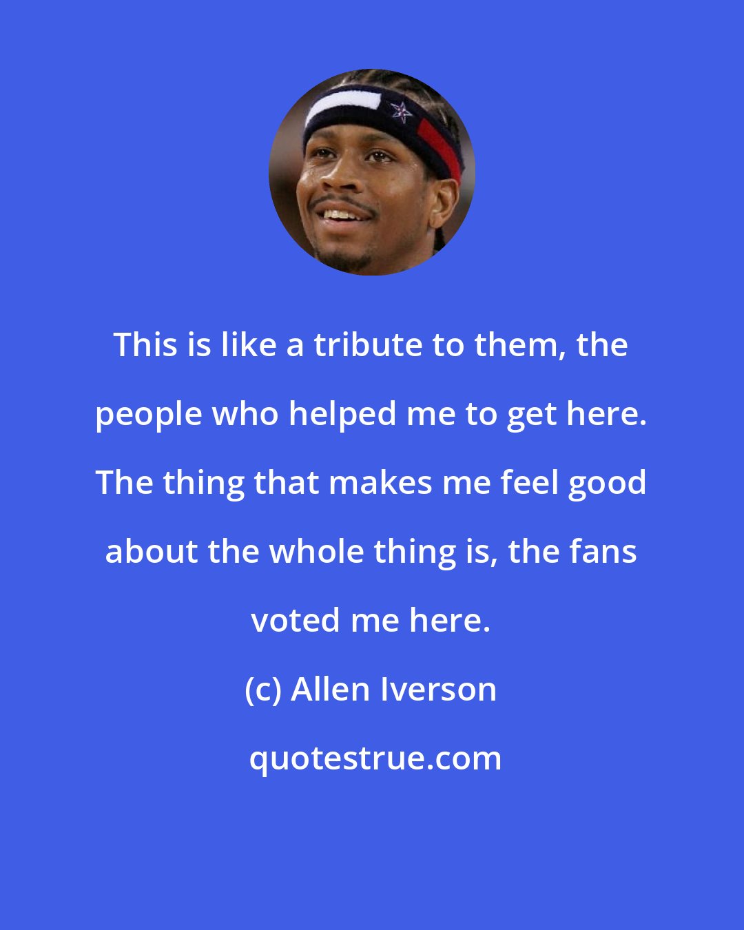 Allen Iverson: This is like a tribute to them, the people who helped me to get here. The thing that makes me feel good about the whole thing is, the fans voted me here.