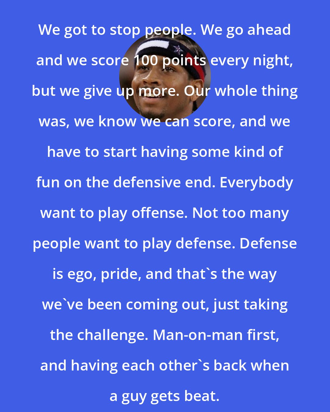 Allen Iverson: We got to stop people. We go ahead and we score 100 points every night, but we give up more. Our whole thing was, we know we can score, and we have to start having some kind of fun on the defensive end. Everybody want to play offense. Not too many people want to play defense. Defense is ego, pride, and that's the way we've been coming out, just taking the challenge. Man-on-man first, and having each other's back when a guy gets beat.