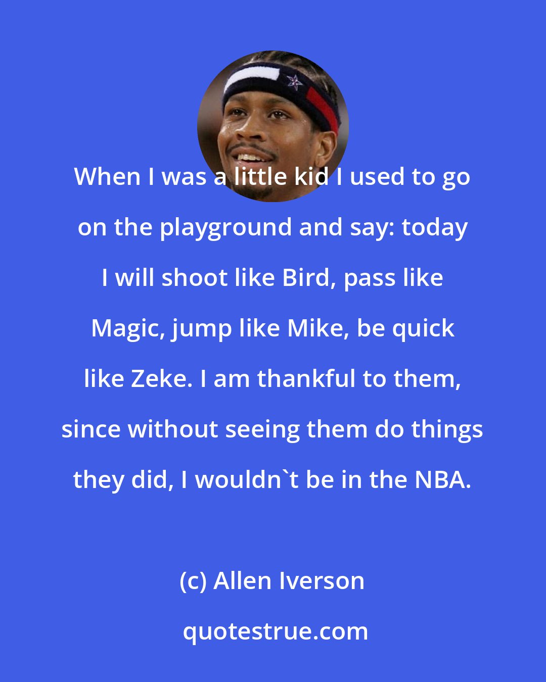 Allen Iverson: When I was a little kid I used to go on the playground and say: today I will shoot like Bird, pass like Magic, jump like Mike, be quick like Zeke. I am thankful to them, since without seeing them do things they did, I wouldn't be in the NBA.